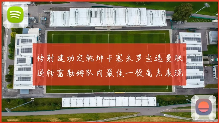 传射建功定乾坤卡塞米罗当选曼联逆转富勒姆队内最佳一役高光表现